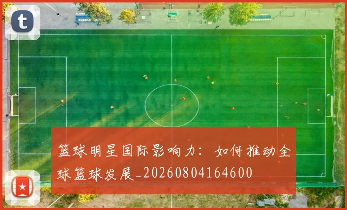 篮球明星国际影响力:如何推动全球篮球发展_20260804164600