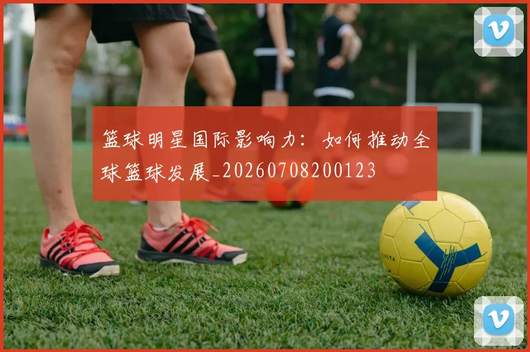 篮球明星国际影响力：如何推动全球篮球发展_20260708200123