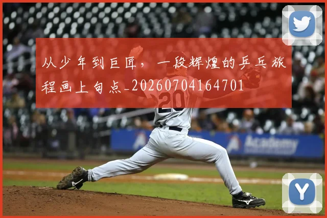 从少年到巨匠，一段辉煌的乒乓旅程画上句点_20260704164701