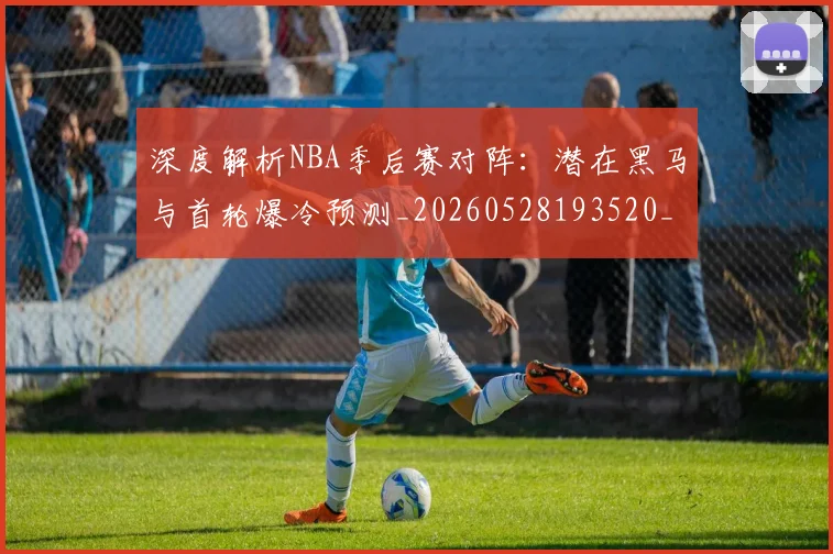 深度解析NBA季后赛对阵:潜在黑马与首轮爆冷预测_20260528193520_20260801203348