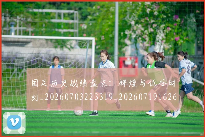 国足历史战绩盘点:辉煌与低谷时刻_20260703223319_20260719162655