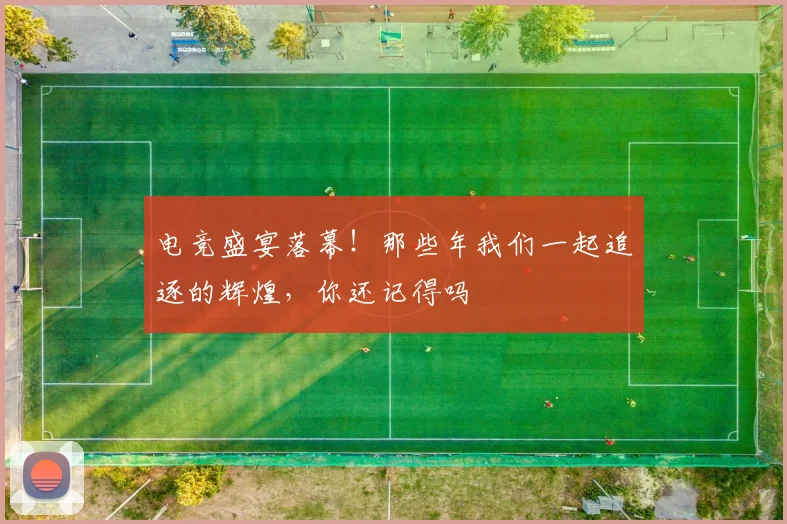 电竞盛宴落幕！那些年我们一起追逐的辉煌，你还记得吗