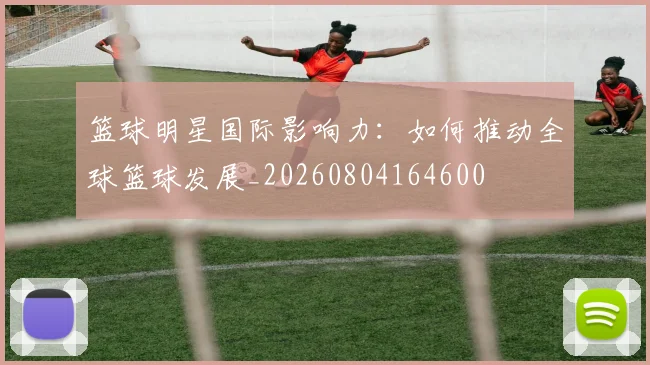 篮球明星国际影响力:如何推动全球篮球发展_20260804164600