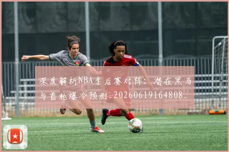 深度解析NBA季后赛对阵：潜在黑马与首轮爆冷预测_20260619164808_20260707154503_20260801203355