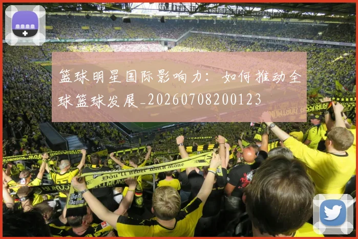 篮球明星国际影响力：如何推动全球篮球发展_20260708200123