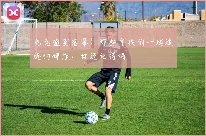 电竞盛宴落幕!那些年我们一起追逐的辉煌,你还记得吗