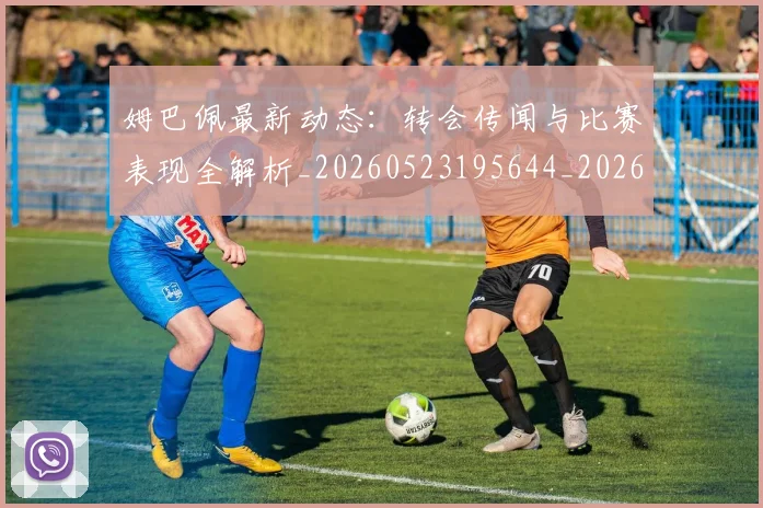 姆巴佩最新动态：转会传闻与比赛表现全解析_20260523195644_20260720185728
